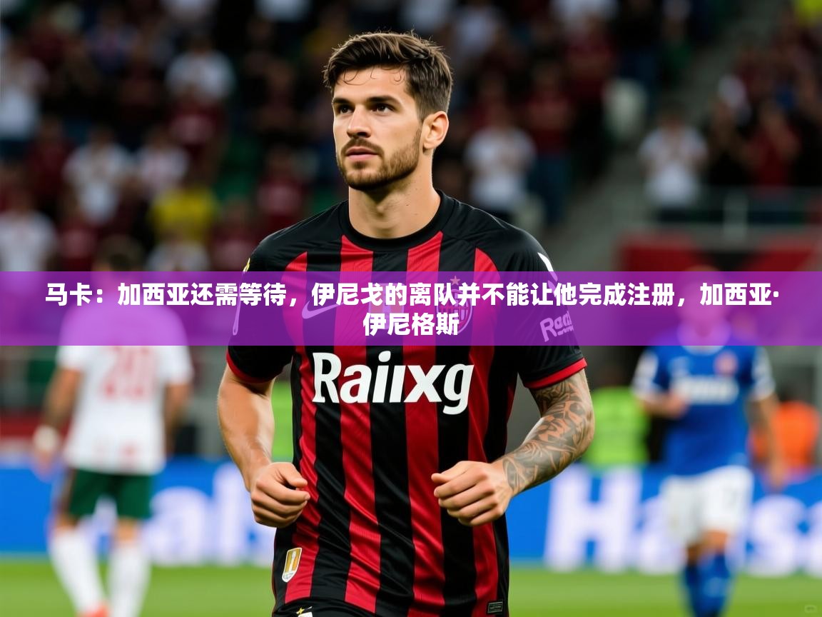 2025澳客体育官网马卡：加西亚还需等待，伊尼戈的离队并不能让他完成注册，加西亚·伊尼格斯  第3张