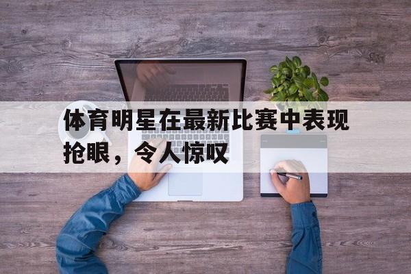体育明星在最新比赛中表现抢眼，令人惊叹