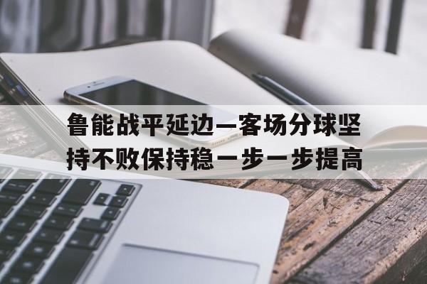 关于鲁能战平延边—客场分球坚持不败保持稳一步一步提高的信息